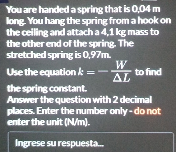 You are handed a spring that is 0,04 m
long. You hang the spring from a hook on 
the ceiling and attach a 4,1 kg mass to 
the other end of the spring. The 
stretched spring is 0,97m. 
Use the equation k=-frac overline W△ L to find 
the spring constant. 
Answer the question with 2 decimal 
places. Enter the number only - do not 
enter the unit (N/m). 
Ingrese su respuesta...