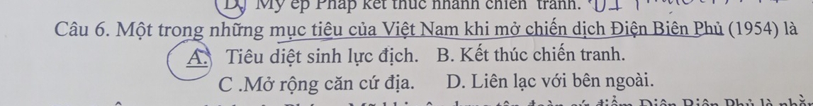 Mỹ ếp Pháp kết thức nhành chiến trành.
Câu 6. Một trong những mục tiêu của Việt Nam khi mở chiến dịch Điện Biên Phủ (1954) là
A Tiêu diệt sinh lực địch. B. Kết thúc chiến tranh.
C .Mở rộng căn cứ địa. D. Liên lạc với bên ngoài.