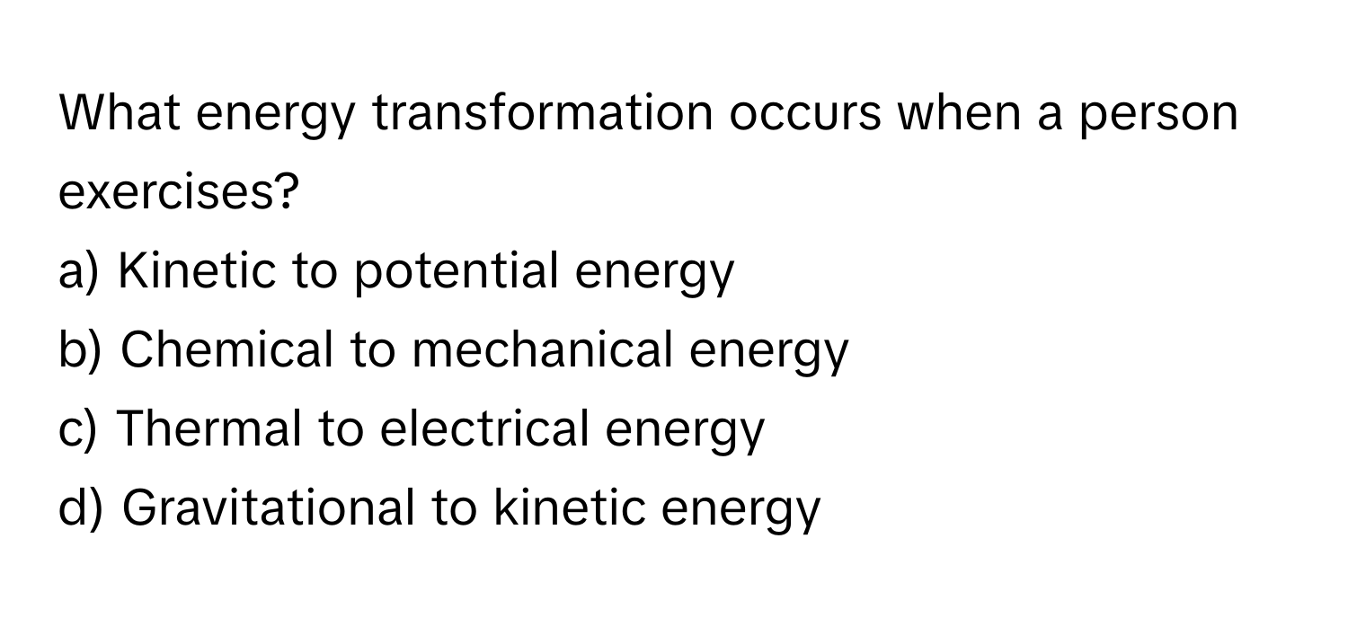 What energy transformation occurs when a person exercises?

a) Kinetic to potential energy
b) Chemical to mechanical energy
c) Thermal to electrical energy
d) Gravitational to kinetic energy