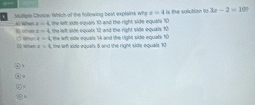 Muliple Choice: Which of the following best explains why x=4 is the solution to 3x-2=10 ,
Al When z=4 L the left side equals 10 and the right side equals 10
§ when x=4 , the left side equals 12 and the right side equals 10
Cl When z=4 the left side equals 14 and the right side equals 10
Q) When x=4 L the left side equals 8 and the right side equals 10
A
a
a c
be