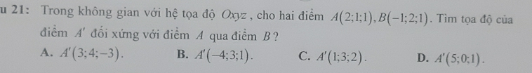 ău 21: Trong không gian với hệ tọa độ Oxyz, cho hai điểm A(2;1;1), B(-1;2;1). Tìm tọa độ của
điểm A' đối xứng với điểm A qua điểm B ?
A. A'(3;4;-3). B. A'(-4;3;1). C. A'(1;3;2). D. A'(5;0;1).