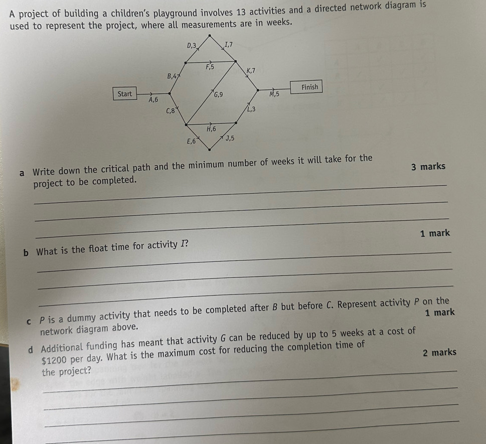 A project of building a children’s playground involves 13 activities and a directed network diagram is 
used to represent the project, where all measurements are in weeks. 
a Write down the critical path and the minimum number of weeks it will take for the 
3 marks 
project to be completed. 
_ 
_ 
1 mark 
b What is the float time for activity I? 
_ 
_ 
c P is a dummy activity that needs to be completed after B but before C. Represent activity P on the 
1 mark 
network diagram above. 
d Additional funding has meant that activity G can be reduced by up to 5 weeks at a cost of 
2 marks
$1200 per day. What is the maximum cost for reducing the completion time of 
the project? 
_ 
_ 
_