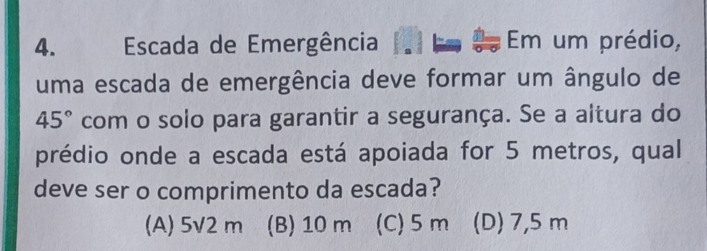 Escada de Emergência Em um prédio,
uma escada de emergência deve formar um ângulo de
45° com o solo para garantir a segurança. Se a altura do
prédio onde a escada está apoiada for 5 metros, qual
deve ser o comprimento da escada?
(A) 5v2 m (B) 10 m (C) 5m (D) 7,5 m