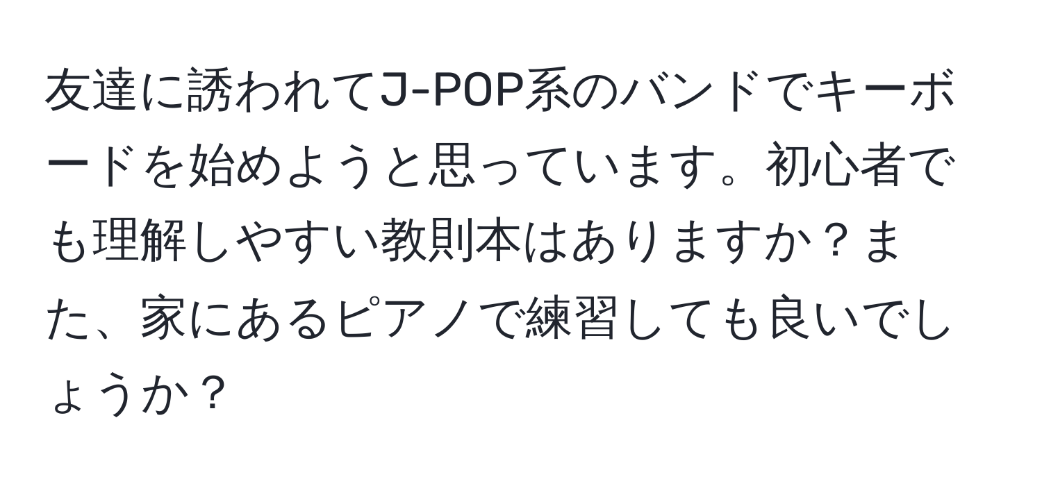 友達に誘われてJ-POP系のバンドでキーボードを始めようと思っています。初心者でも理解しやすい教則本はありますか？また、家にあるピアノで練習しても良いでしょうか？