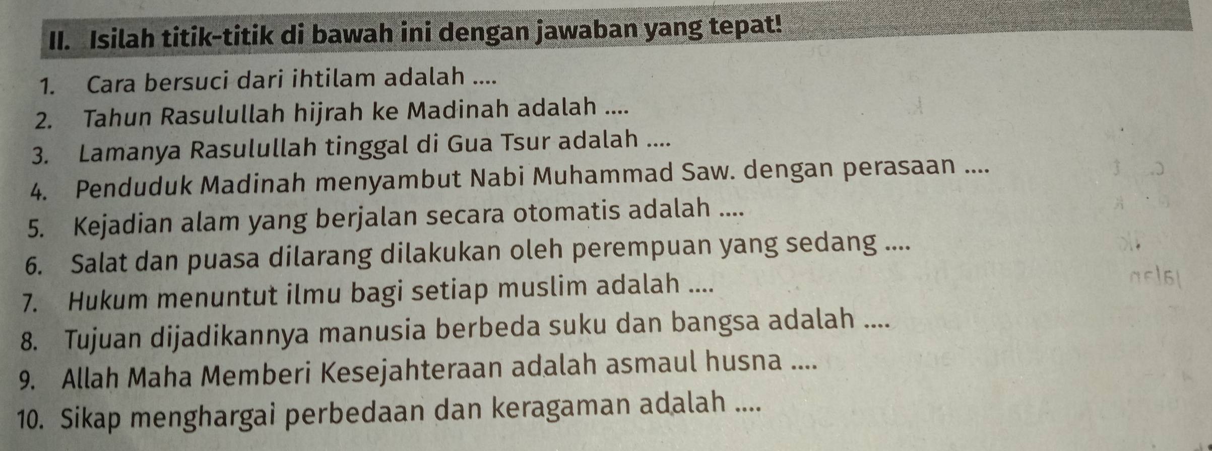 Isilah titik-titik di bawah ini dengan jawaban yang tepat! 
1. Cara bersuci dari ihtilam adalah .... 
2. Tahun Rasulullah hijrah ke Madinah adalah .... 
3. Lamanya Rasulullah tinggal di Gua Tsur adalah .... 
4. Penduduk Madinah menyambut Nabi Muhammad Saw. dengan perasaan .... 
5. Kejadian alam yang berjalan secara otomatis adalah .... 
6. Salat dan puasa dilarang dilakukan oleh perempuan yang sedang .... 
7. Hukum menuntut ilmu bagi setiap muslim adalah .... 
8. Tujuan dijadikannya manusia berbeda suku dan bangsa adalah .... 
9. Allah Maha Memberi Kesejahteraan adalah asmaul husna .... 
10. Sikap menghargai perbedaan dan keragaman adalah ....