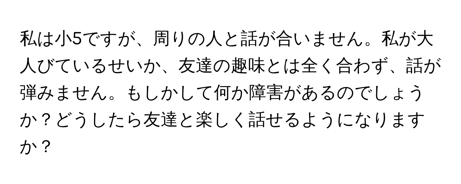 私は小5ですが、周りの人と話が合いません。私が大人びているせいか、友達の趣味とは全く合わず、話が弾みません。もしかして何か障害があるのでしょうか？どうしたら友達と楽しく話せるようになりますか？