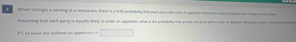 When Georgia is serving at a restuarant, there is a 0.60 probability that each party will order an appetizer before their meal. During one hour, Georgia served 6 parties. 
Assuming that each party is equally likely to order an appetizer, what is the probability that at least one party will not order an appetizer? Round your answer to the nearest hundredth 
P ( at least one without an appetizer) x_1+x_2= 3/4 