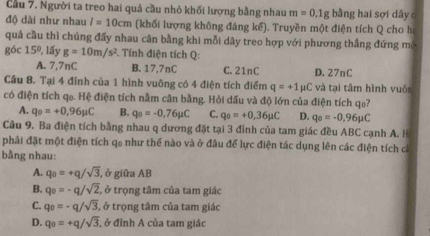 Cầu 7. Người ta treo hai quả cầu nhỏ khối lượng bằng nhau m=0,1g bằng hai sợi dây c
độ dài như nhau l=10cm (khối lượng không đáng kể). Truyền một điện tích Q cho ha
quả cầu thì chúng đấy nhau cân bằng khi mỗi dây treo hợp với phương thẳng đứng mộ
0 óc 15° 1, lấy g=10m/s^2. Tính điện tích Q :
A. 7,7nC B. 17,7nC C. 21nC D. 27nC
Câu 8. Tại 4 đỉnh của 1 hình vuông có 4 điện tích điểm q=+1mu C và tại tâm hình vuôn
có điện tích qo. Hệ điện tích nằm cân bằng. Hỏi dấu và độ lớn của điện tích qo?
A. q_0=+0,96mu C B. q_0=-0,76mu C C. q_0=+0,36mu C D. q_0=-0,96mu C
Câu 9. Ba điện tích bằng nhau q dương đặt tại 3 đỉnh của tam giác đều ABC cạnh A. H
phải đặt một điện tích qo như thế nào và ở đâu để lực điện tác dụng lên các điện tích cả
bằng nhau:
A. q_0=+q/sqrt(3) , ở giữa AB
B. q_0=-q/sqrt(2), , ở trọng tâm của tam giác
C. q_0=-q/sqrt(3) , ở trọng tâm của tam giác
D. q_0=+q/sqrt(3) , ở đỉnh A của tam giác