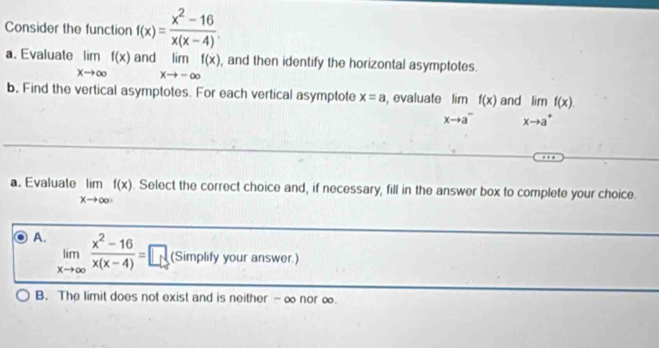 Consider the function f(x)= (x^2-16)/x(x-4) 
a. Evaluate limlimits _xto ∈fty f(x) and limlimits _xto -∈fty f(x) , and then identify the horizontal asymptotes.
b. Find the vertical asymptotes. For each vertical asymptote x=a , evaluate limlimits _xto a^-f(x) and limlimits _xto a^+f(x). 
a. Evaluate limlimits _xto ∈fty f(x). Select the correct choice and, if necessary, fill in the answer box to complete your choice.
A. limlimits _xto ∈fty  (x^2-16)/x(x-4) =□ if mplify your answer.)
SIf
B. The limit does not exist and is neither - ∞ nor ∞.