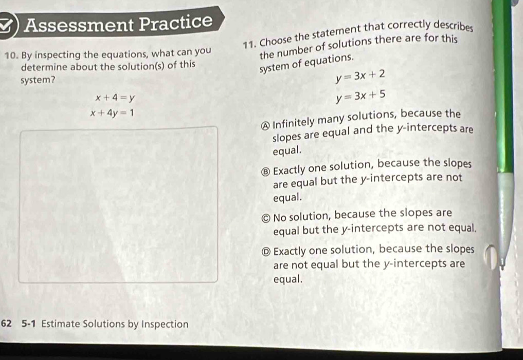 ) Assessment Practice
11. Choose the statement that correctly describes
10. By inspecting the equations, what can you the number of solutions there are for this
determine about the solution(s) of this
system of equations.
system? y=3x+2
x+4=y
y=3x+5
x+4y=1
Ⓐ Infinitely many solutions, because the
slopes are equal and the y-intercepts are
equal.
⑧ Exactly one solution, because the slopes
are equal but the y-intercepts are not
equal.
© No solution, because the slopes are
equal but the y-intercepts are not equal.
Ⓓ Exactly one solution, because the slopes
are not equal but the y-intercepts are
equal.
62 5-1 Estimate Solutions by Inspection