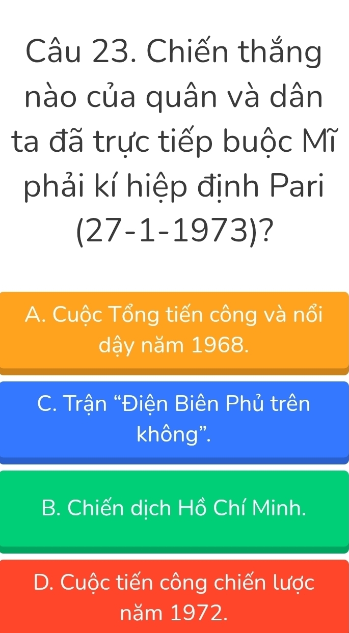 Chiến thắng
nào của quân và dân
ta đã trực tiếp buộc Mĩ
phải kí hiệp định Pari
(27-1-1973 )?
A. Cuộc Tổng tiến công và nổi
dậy năm 1968.
C. Trận “Điện Biên Phủ trên
không".
B. Chiến dịch Hồ Chí Minh.
D. Cuộc tiến công chiến lược
năm 1972.