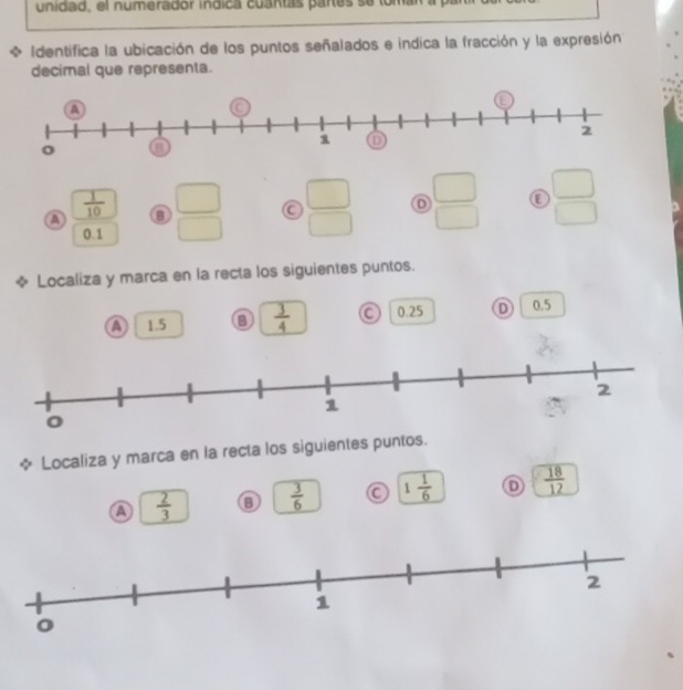 unidad, el numerador indica cuantas partes se loman a p
、 Identifica la ubicación de los puntos señalados e indica la fracción y la expresión
decimal que representa.
 1/10 
a  □ /□    □ /□    □ /□   ε  □ /□  
0.1
* Localiza y marca en la recta los siguientes puntos.
a 1.5 a  3/4  a 0.25 D 0.5
φ Localiza y marca en la recta los siguientes puntos.
a  2/3 
 3/6  a 1 1/6  D  18/12 