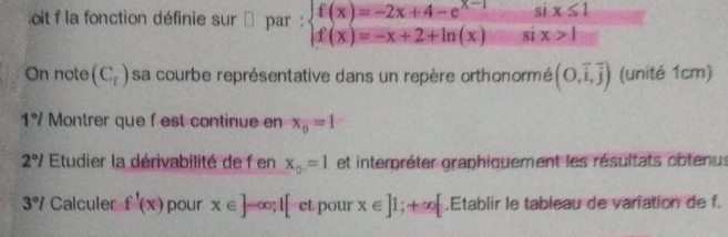 oit f la fonction définie sur □ par : beginarrayl f(x)=-2x+4-e^(x-1) f(x)=-x+2+ln (x)endarray.  six≤ 1/six>1 
On note (C_r) sa courbe représentative dans un repère orthonormé (0,vector i,vector j) (unité 1cm)
1°/ Montrer que f est continue en x_0=1
2°I Etudier la dérivabilité de f en x_0=1 et interpréter graphiquement les résultats obtenus
3°l Calculer f'(x) pour x∈ ]-∈fty; 1[ et pour x∈ ]1;+∈fty [.Etablir le tableau de variation de f.