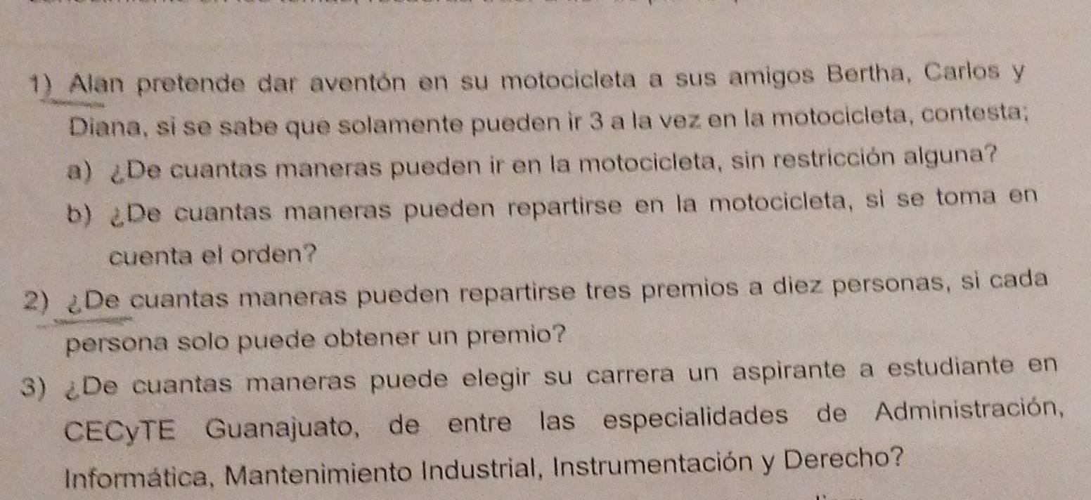 Alan pretende dar aventón en su motocicleta a sus amigos Bertha, Carlos y 
Diana, si se sabe que solamente pueden ir 3 a la vez en la motocicleta, contesta; 
a) ¿De cuantas maneras pueden ir en la motocicleta, sin restricción alguna? 
b) ¿De cuantas maneras pueden repartirse en la motocicleta, si se toma en 
cuenta el orden? 
2) ¿De cuantas maneras pueden repartirse tres premios a diez personas, si cada 
persona solo puede obtener un premio? 
3) ¿De cuantas maneras puede elegir su carrera un aspirante a estudiante en 
CECyTE Guanajuato, de entre las especialidades de Administración, 
Informática, Mantenimiento Industrial, Instrumentación y Derecho?