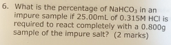 What is the percentage of Na HCO_3 in an 
impure sample if 25.00mL of 0.315M HCl is 
required to react completely with a 0.800g
sample of the impure salt? (2 marks)