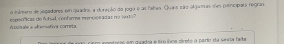 número de jogadores em quadra, a duração do jogo e as faltas. Quais são algumas das principais regras 
específicas do futsal, conforme mencionadas no texto? 
Assinale a alternativa correta 
uo cinço ingadores em quadra e tro lívre direto a partir da sexta falta
