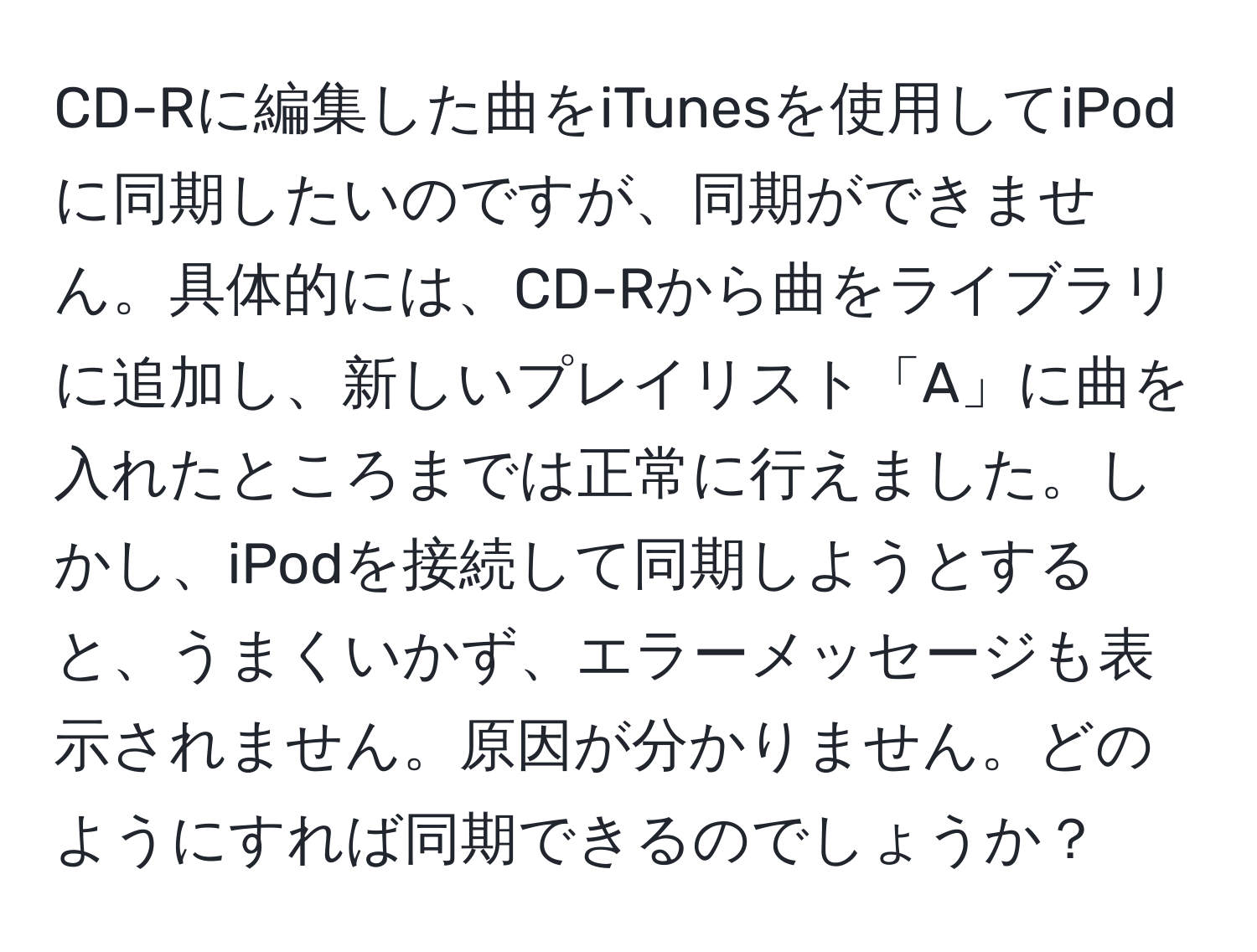 CD-Rに編集した曲をiTunesを使用してiPodに同期したいのですが、同期ができません。具体的には、CD-Rから曲をライブラリに追加し、新しいプレイリスト「A」に曲を入れたところまでは正常に行えました。しかし、iPodを接続して同期しようとすると、うまくいかず、エラーメッセージも表示されません。原因が分かりません。どのようにすれば同期できるのでしょうか？