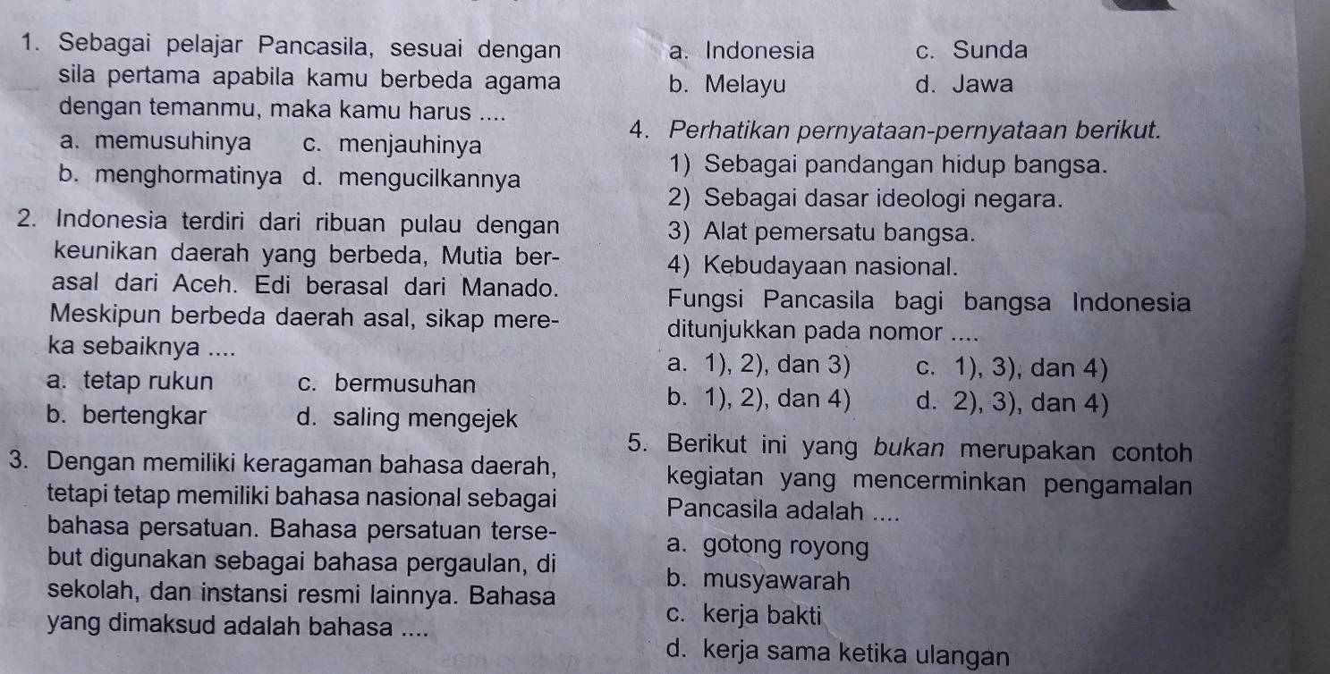 Sebagai pelajar Pancasila, sesuai dengan a. Indonesia c. Sunda
sila pertama apabila kamu berbeda agama b. Melayu d. Jawa
dengan temanmu, maka kamu harus ....
4. Perhatikan pernyataan-pernyataan berikut.
a. memusuhinya c. menjauhinya
b.menghormatinya d. mengucilkannya
1) Sebagai pandangan hidup bangsa.
2) Sebagai dasar ideologi negara.
2. Indonesia terdiri dari ribuan pulau dengan 3) Alat pemersatu bangsa.
keunikan daerah yang berbeda, Mutia ber-
4) Kebudayaan nasional.
asal dari Aceh. Edi berasal dari Manado.
Fungsi Pancasila bagi bangsa Indonesia
Meskipun berbeda daerah asal, sikap mere- ditunjukkan pada nomor ....
ka sebaiknya .... a. 1), 2), dan 3) c. 1), 3), dan 4)
a. tetap rukun c. bermusuhan
b. 1), 2), dan 4) d. 2), 3), dan 4)
b. bertengkar d. saling mengejek
5. Berikut ini yang bukan merupakan contoh
3. Dengan memiliki keragaman bahasa daerah, kegiatan yang mencerminkan pengamalan 
tetapi tetap memiliki bahasa nasional sebagai Pancasila adalah ....
bahasa persatuan. Bahasa persatuan terse- a. gotong royong
but digunakan sebagai bahasa pergaulan, di b. musyawarah
sekolah, dan instansi resmi lainnya. Bahasa
yang dimaksud adalah bahasa ....
c. kerja bakti
d. kerja sama ketika ulangan