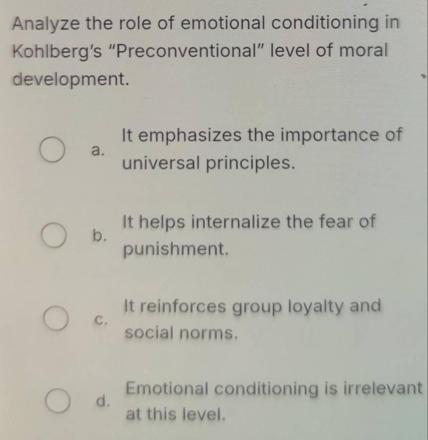 Analyze the role of emotional conditioning in
Kohlberg’s “Preconventional” level of moral
development.
It emphasizes the importance of
a.
universal principles.
It helps internalize the fear of
b.
punishment.
It reinforces group loyalty and
C.
social norms.
Emotional conditioning is irrelevant
d.
at this level.