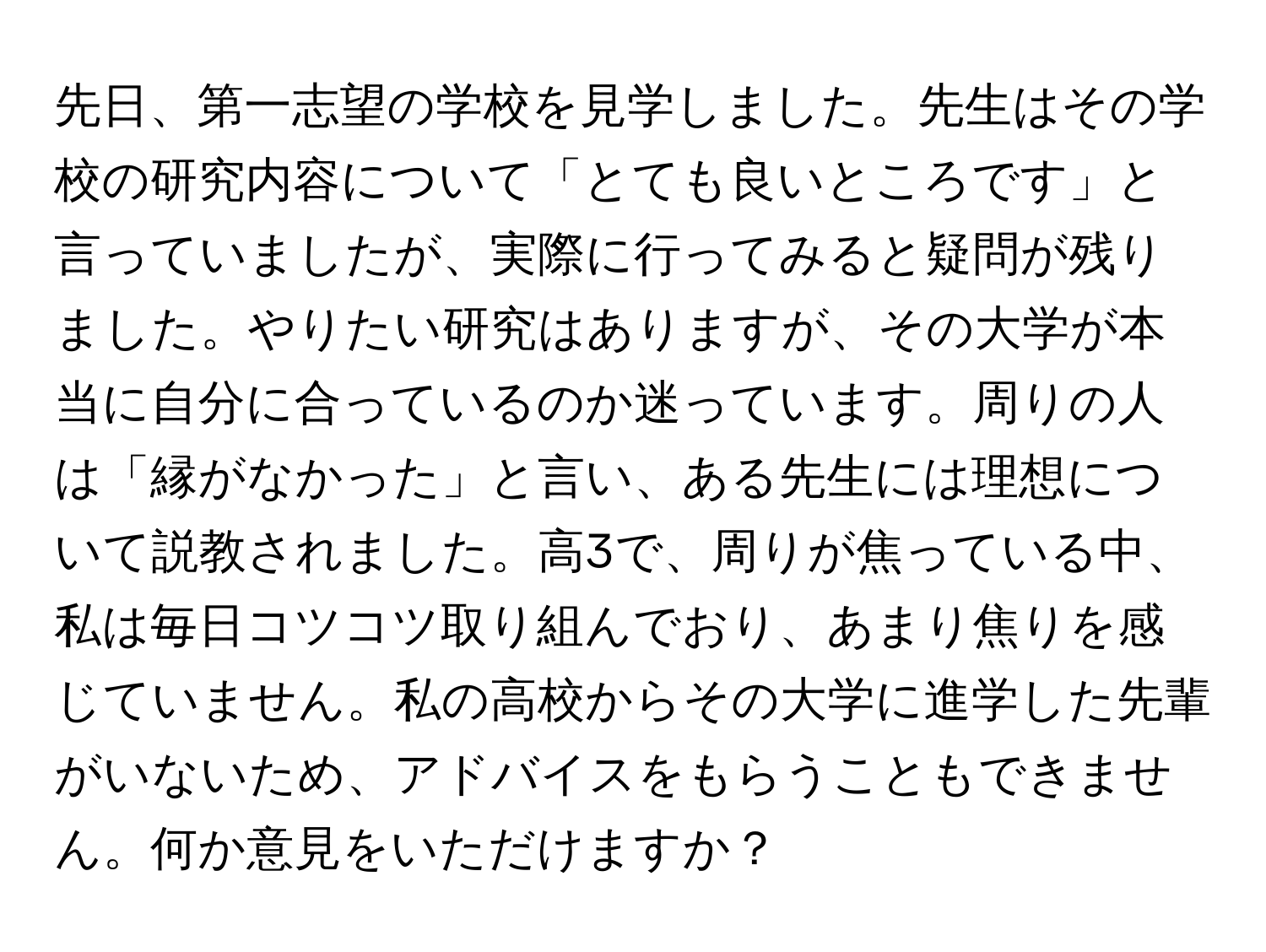 先日、第一志望の学校を見学しました。先生はその学校の研究内容について「とても良いところです」と言っていましたが、実際に行ってみると疑問が残りました。やりたい研究はありますが、その大学が本当に自分に合っているのか迷っています。周りの人は「縁がなかった」と言い、ある先生には理想について説教されました。高3で、周りが焦っている中、私は毎日コツコツ取り組んでおり、あまり焦りを感じていません。私の高校からその大学に進学した先輩がいないため、アドバイスをもらうこともできません。何か意見をいただけますか？