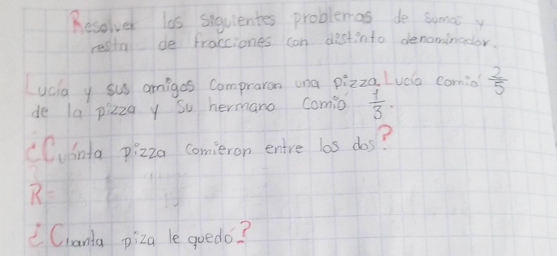 Resolver las siquientes problemas de sumas y 
restal de fracciones can distinto denominodor. 
ucig y sus amigos Compraron una pizza Luáa comio  2/5 
de la pizzq y su hermano comio  1/3 . 
cCuinta pizza comieron entre los dos? 
R 
Clanta piza le goedo?