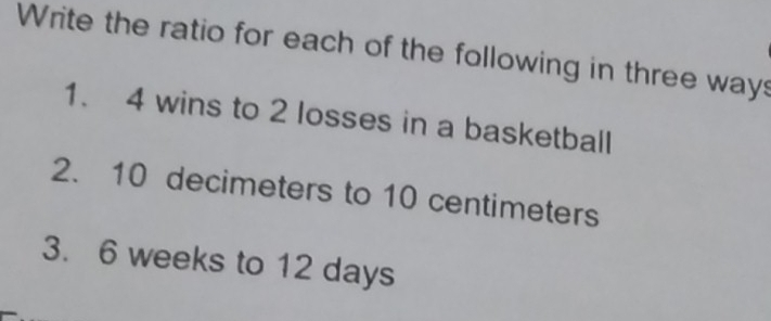 Write the ratio for each of the following in three ways 
1. 4 wins to 2 losses in a basketball 
2. 10 decimeters to 10 centimeters
3. 6 weeks to 12 days