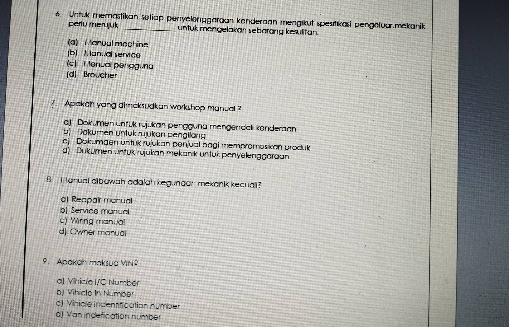 Untuk memastikan setiap penyelenggaraan kenderaan mengikut spesifikasi pengeluar.mekanik
perlu merujuk untuk mengelakan sebarang kesulitan.
(a) Manual mechine
(b) Manual service
(c) Menual pengguna
(d) Broucher
7. Apakah yang dimaksudkan workshop manual ?
a) Dokumen untuk rujukan pengguna mengendali kenderaan
b) Dokumen untuk rujukan pengilang
c) Dokumaen untuk rujukan penjual bagi mempromosikan produk
d) Dukumen untuk rujukan mekanik untuk penyelenggaraan
8. Manual dibawah adalah kegunaan mekanik kecuali?
a) Reapair manual
b) Service manual
c) Wiring manual
d) Owner manual
9. Apakah maksud VIN?
a) Vihicle I/C Number
b) Vihicle In Number
c) Vihicle indentification number
d) Van indefication number