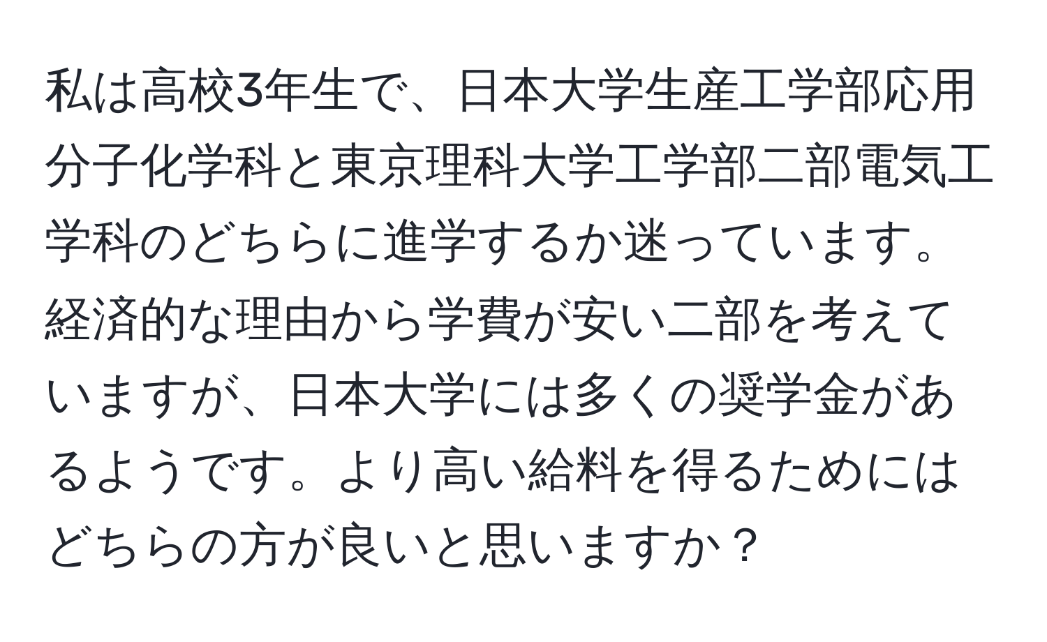 私は高校3年生で、日本大学生産工学部応用分子化学科と東京理科大学工学部二部電気工学科のどちらに進学するか迷っています。経済的な理由から学費が安い二部を考えていますが、日本大学には多くの奨学金があるようです。より高い給料を得るためにはどちらの方が良いと思いますか？