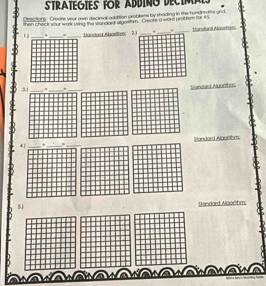 STRATEGIES FOR ADDING DECIMALS 
Directions: Create your own decimal addition problems by shading in the hundredths grid, 
then check your work using the standard algorithm. Create a word problem for #5. 
1.) _+ _、_ Standard Algorithm: 2.) _+_ _Standard Alaorithm: 
3.) _+ _、_ 
Standard Algorithm; 
4. _+ __Standard Algorithm; 
5.) 
Standard Alaorithm; 
Ne a 
€2016 Terry's Teoching Tiaorts