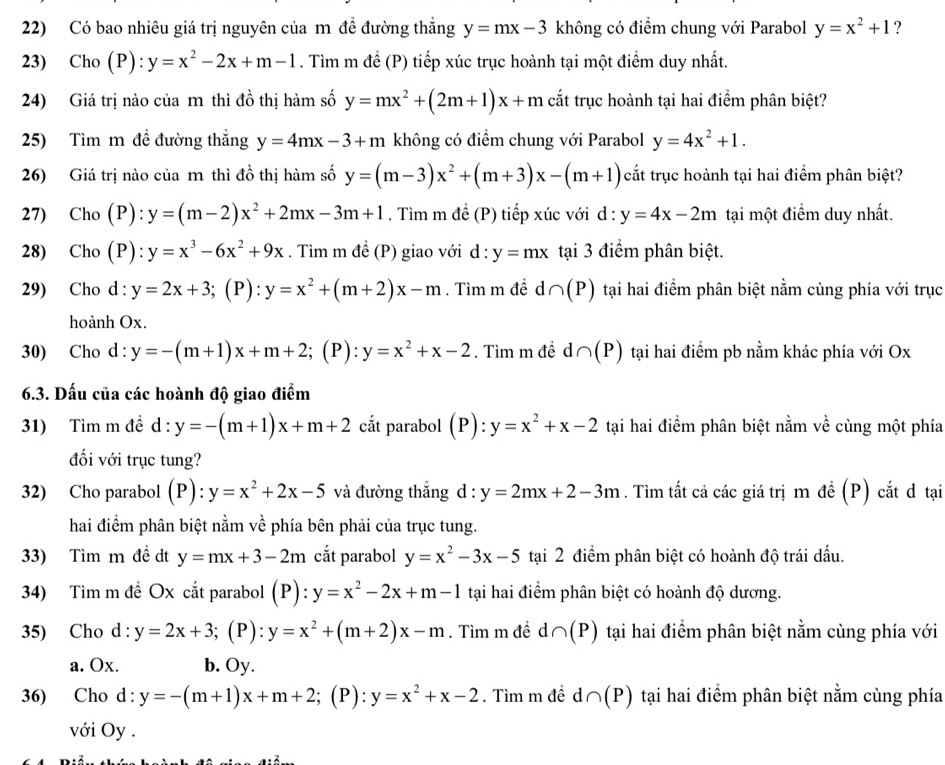 Có bao nhiêu giá trị nguyên của m đề đường thắng y=mx-3 không có điểm chung với Parabol y=x^2+1 ?
23) Cho (P):y=x^2-2x+m-1. Tìm m để (P) tiếp xúc trục hoành tại một điểm duy nhất.
24) Giá trị nào của m thì đồ thị hàm số y=mx^2+(2m+1)x+m cắt trục hoành tại hai điểm phân biệt?
25) Tìm m đề đường thắng y=4mx-3+m không có điểm chung với Parabol y=4x^2+1.
26) Giá trị nào của m thì đồ thị hàm số y=(m-3)x^2+(m+3)x-(m+1) cắt trục hoành tại hai điểm phân biệt?
27) Cho (P): y=(m-2)x^2+2mx-3m+1. Tìm m để (P) tiếp xúc với d : y=4x-2m tại một điểm duy nhất.
28) Cho (P): y=x^3-6x^2+9x. Tìm m đề (P) giao với d:y=mx tại 3 điểm phân biệt.
29) Cho d : y=2x+3; (P): y=x^2+(m+2)x-m. Tìm m đề d ∩ (P) tại hai điểm phân biệt nằm cùng phía với trục
hoành Ox.
30) Cho d : y=-(m+1)x+m+2;; (P): y=x^2+x-2. Tìm m đề d∩ (P) tại hai điểm pb nằm khác phía với Ox
6.3. Dấu của các hoành độ giao điểm
31) Tìm m đề d : y=-(m+1)x+m+2 cắt parabol (P):y=x^2+x-2 tại hai điểm phân biệt nằm về cùng một phía
đối với trục tung?
32) Cho parabol (P):y=x^2+2x-5 và đường thắng d : y=2mx+2-3m. Tìm tất cả các giá trị m đề (P) cắt đ tại
hai điểm phân biệt nằm về phía bên phải của trục tung.
33) Tìm m đề dt y=mx+3-2m cắt parabol y=x^2-3x-5 tại 2 điểm phân biệt có hoành độ trái dấu.
34) Tìm m đề Ox cắt parabol (P): y=x^2-2x+m-1 tại hai điểm phân biệt có hoành độ dương.
35) Cho d : y=2x+3;(P :y=x^2+(m+2)x-m. Tìm m đề d∩ (P) tại hai điểm phân biệt nằm cùng phía với
a. Ox. b. Oy.
36) Cho d : y=-(m+1)x+m+2 :; (P): y=x^2+x-2. Tìm m đề d∩ (P) tại hai điểm phân biệt nằm cùng phía
với Oy .