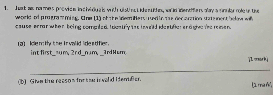 Just as names provide individuals with distinct identities, valid identifiers play a similar role in the 
world of programming. One (1) of the identifiers used in the declaration statement below will 
cause error when being compiled. Identify the invalid identifier and give the reason. 
(a) Identify the invalid identifier. 
int first_num, 2nd _num, _ 3rdNum; 
[1 mark] 
_ 
(b) Give the reason for the invalid identifier. 
[1 mark]