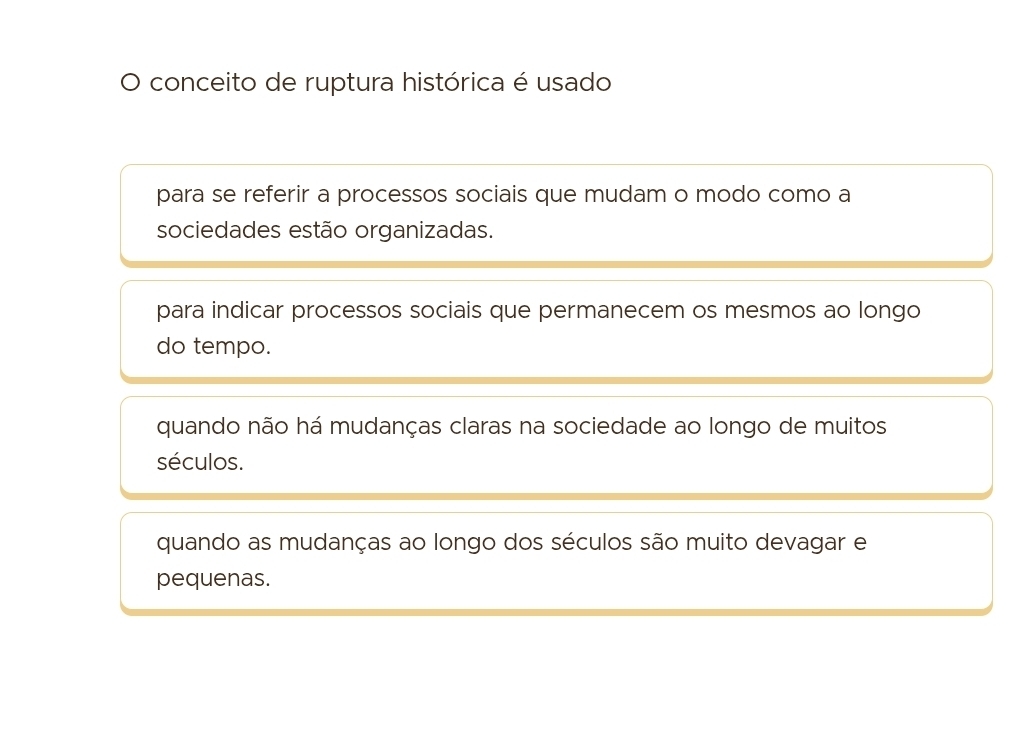 ) conceito de ruptura histórica é usado
para se referir a processos sociais que mudam o modo como a
sociedades estão organizadas.
para indicar processos sociais que permanecem os mesmos ao longo
do tempo.
quando não há mudanças claras na sociedade ao longo de muitos
séculos.
quando as mudanças ao longo dos séculos são muito devagar e
pequenas.