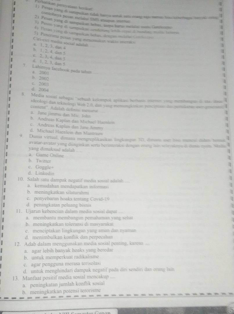 Perbatikan perryataan borikan
1) Pesan yang di sampaikat tidak hanys untak eati orang saj mamun hiss unberbage, basou
contohnya pesan melalui SMS staupan imema
2) Pesan yang di sampalkan bébas, tmpa harus metatuí sustu Catelieno
3) Pesan yang di sampakan cenderung lnháb cspas i handing mel himmes
4) Pesan yang t sampallam bebas, deugan melslal Gaškenn
5) Penerima pesan yang menentakmn wakts imeraks
Ciri-ciri media social adalah
a. 1. 2, 3. dan 4
b. 1. 2. 4. dan 5
c. 2, 3, 4, dan 5
d. 1. 2. 3. dan 5
7. Lahirnya facebook pada tahun
a 200
b. 2002
c. 2003
d. 2004
4
8. Media sosial sebagai 'sebuah kelompok aplikasi bethasis mern yong menbargain i aa dase  2
ideologi dan teknologi Web 2.0, dan yang memungkinkan pencipuan dan pertikatan user-genentn |
content''. Adalah definisi menurut
I
a. Jane jimmu dan Mic. John
]
b. Andreas Kaplan dan Michael Haenlein
c. Andreas Kaplan dan Jane Jimmy
d. Michael Haenlein dan Mantrauw
9. Dunia virtual, dimana mengreplikasikan lingkungan 3D, dimana uset hisa nuncul dalam benuß;
avatar-avatar yang diinginkan serta berinteraksi dengan orang lain selayaknya di dunia nyata Madn
yang dimaksud adalah ___
a. Game Online
b. Twitter
c. Goggle+
d. Linkedin
10. Salah satu dampak negatif media sosial adalah
a. kemudahan mendapatkan informasi
b. meningkatkan silaturahmi
c. penyebaran hoaks tentang Covid-19
d. peningkatan peluang bisnis
11. Ujaran kebencian dalam media sosial dapat
a. membantu membangun pemahaman yang schat
b. meningkatkan toleransi di masyarakat
c. menciptakan lingkungan yang aman dan nyaman
d. menimbulkan konflik dan perpecahan
12. Adab dalam menggunakan media sosial penting, karena ....
a. agar lebih banyak hoaks yang beredar
b. untuk memperkuat radikalisme
c. agar pengguna merasa terisolasi
d. untuk menghindari dampak negatif pada diri sendiri dan orang lain
13. Manfaat positif media sosial mencakup ....
a. peningkatan jumlah konflik sosial
b. meningkatkan potensi terorisme