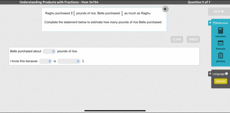 Understanding Products with Fractions - Item 34794 Question 5 of 7 

Raghu purchased 2 3/4  pounds of rice. Belle purchased  5/4  as much as Raghu. NEXT▶ 
Complete the statement below to estimate how many pounds of rice Belle purchased. □Reference 
CLEAR CHECK calculator 
formulias 
Belle purchased about 。 pounds of rice. 
I know this because is 1. 
glossary 
Language T 
ENGLISH