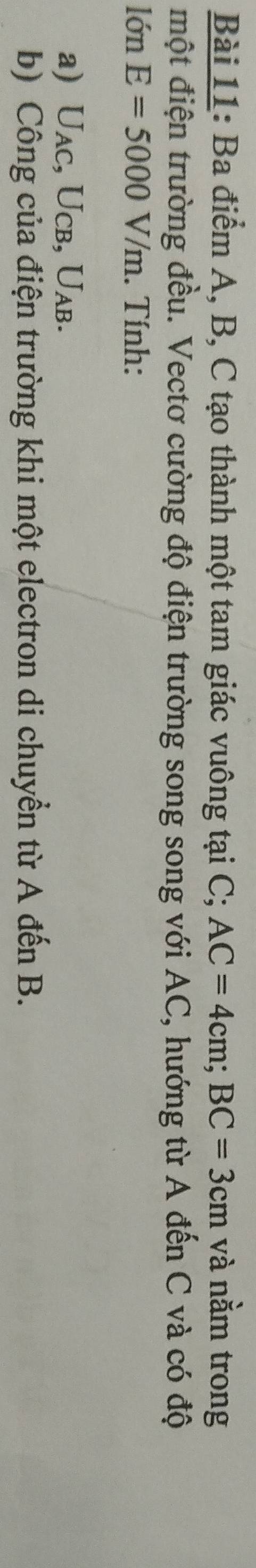 Ba điểm A, B, C tạo thành một tam giác vuông tại C; AC=4cm; BC=3cm và nằm trong 
một điện trường đều. Vectơ cường độ điện trường song song với AC, hướng từ A đến C và có độ 
lớn E=5000V/m. Tính: 
a) Uac, Ucb, Uab. 
b) Công của điện trường khi một electron di chuyển từ A đến B.