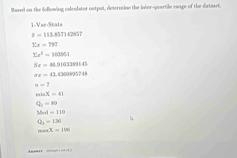 Based on the following calculator output, determine the inter-quartile range of the dataset.
1= Ar=5 Stats
overline x=113.857142857
sumlimits x=797
sumlimits x^2=103951
Sx=46.9163389145
sigma x=43.4360895748
n=7
minX=41
Q_1=89
Med=110
Q_3=136
maxX=196
Answer Attempt t out of3