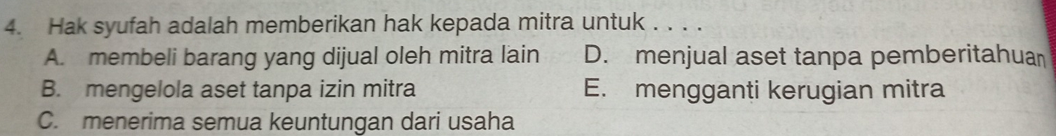 Hak syufah adalah memberikan hak kepada mitra untuk . . . .
A. membeli barang yang dijual oleh mitra lain D. menjual aset tanpa pemberitahua
B. mengelola aset tanpa izin mitra E. mengganti kerugian mitra
C. menerima semua keuntungan dari usaha