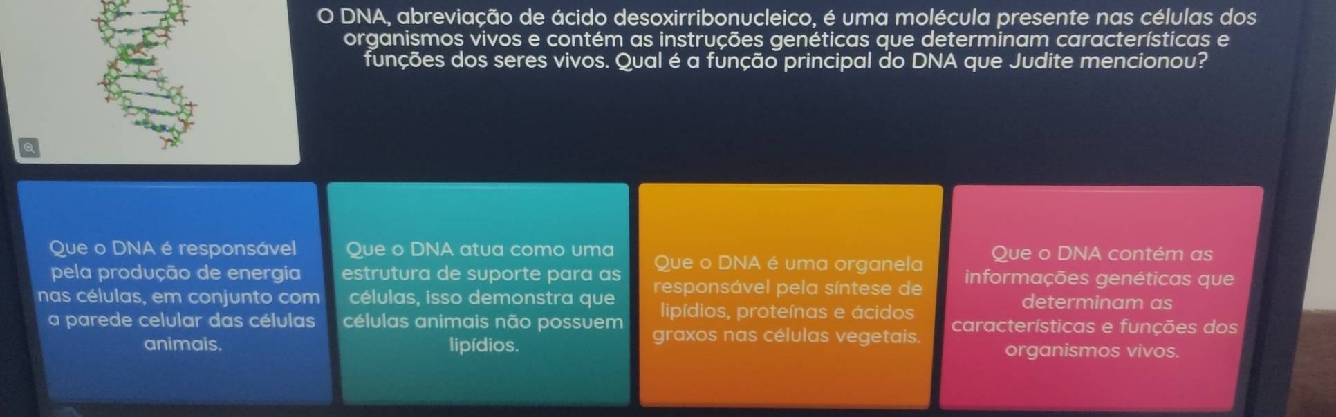 DNA, abreviação de ácido desoxirribonucleico, é uma molécula presente nas células dos 
organismos vivos e contém as instruções genéticas que determinam características e 
funções dos seres vivos. Qual é a função principal do DNA que Judite mencionou? 
Que o DNA é responsável Que o DNA atua como uma Que o DNA contém as 
pela produção de energia estrutura de suporte para as Que o DNA é uma organela informações genéticas que 
nas células, em conjunto com células, isso demonstra que responsável pela síntese de determinam as 
lipídios, proteínas e ácidos 
a parede celular das células células animais não possuem graxos nas células vegetais. características e funções dos 
animais. lipídios. organismos vivos.