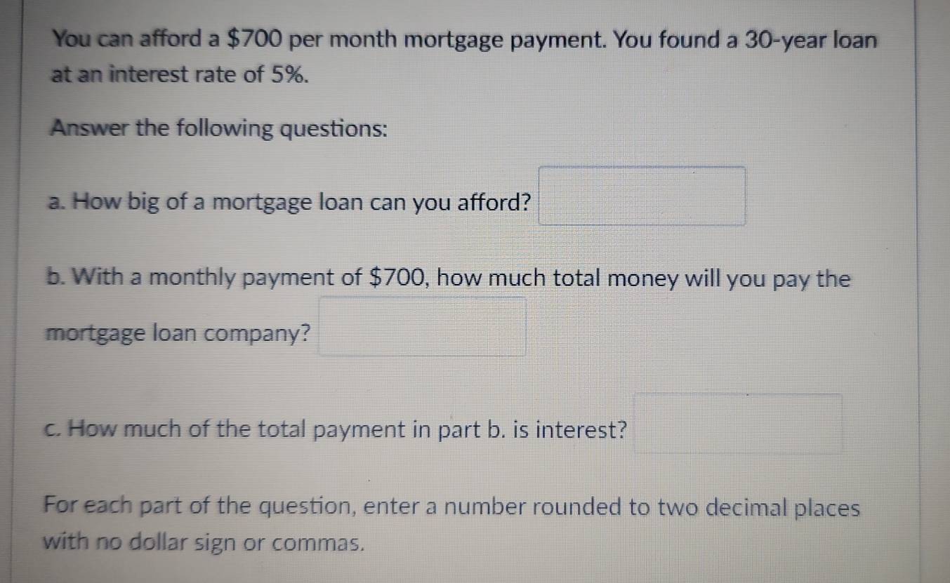 You can afford a $700 per month mortgage payment. You found a 30-year loan 
at an interest rate of 5%. 
Answer the following questions: 
a. How big of a mortgage loan can you afford? 
b. With a monthly payment of $700, how much total money will you pay the 
mortgage loan company? 
c. How much of the total payment in part b. is interest? 
For each part of the question, enter a number rounded to two decimal places 
with no dollar sign or commas.