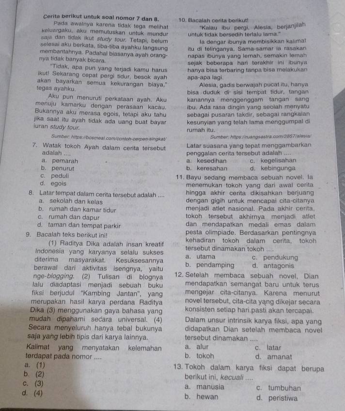 Cerita berikut untuk soal nomor 7 dan 8. 10. Bacalah cerita berikut!
Pada awainya karena tidak tega melihat 'Kalau ibu pergi, Alesia, berjanjilah
keluargaku, aku memutuskan untuk mundur
saja dan tidak ikut study tour. Tetapi, belum untuk tidak bersedih terlalu lama."
la dengar ibunya membisikkan kalimat
selesai aku berkata, tiba-tiba ayahku langsung
membantahnya. Padahal biasanya ayah orang- itu di telinganya. Sama-samar ia rasakan
nya tidak banyak bicara. napas ibunya yang lemah, semakin lemah
sejak beberapa hari terakhir ini ibunya 
"Tidak, apa pun yang terjadi kamu harus hanya bisa terbaring tanpa bisa melakukan
ikut! Sekarang cepat pergi tidur, besok ayah apa-apa lagi.
akan bayarkan semua kekurangan biaya." Alesia, gadis berwajah pucat itu, hanya
tegas ayahku. bisa duduk di sisi tempat tidur, tangan
Aku pun menuruti perkataan ayah. Aku kanannya menggenggam tangan san
menuju kamarku dengan perasaan kacau. ibu. Ada rasa dingin yang seolah menyatu
Bukannya aku merasa egois, tetapi aku tahu sebagai pusaran takdir, sebagai rangkaian
jika saat itu ayah tidak ada uang buat bayar kesunyian yang telah lama menggumpal di
iuran study tour. rumah itu.
Sumber: https://bosmeal.com/contoh-cerpen-singkat/  Sumber: https://ruangsastra.com/2857/alesia/
7. Watak tokoh Ayah dalam cerita tersebut Latar suasana yang tepat menggambarkan
adalah .... penggalan cerita tersebut adalah ....
a. pemarah a. kesedihan c. kegelisahan
b. penurut b. keresahan d. kebingunga
c. peduli 11. Bayu sedang membaca sebuah novel. la
d. egois menemukan tokoh yang dari awal cerita
8. Latar tempat dalam cerita tersebut adalah .... hingga akhir cerita dikisahkan berjuang
a. sekolah dan kelas dengan gigih untuk mencapai cita-citanya
b. rumah dan kamar tidur menjadi atlet nasional. Pada akhir cerita,
c. rumah dan dapur tokoh tersebut akhirnya menjadi atlet
d. taman dan tempat parkir dan mendapatkan medali emas dalam
pesta olimpiade. Berdasarkan pentingnya
9. Bacalah teks berikut ini! kehadiran tokoh dalam cerita， tokoh
(1) Raditya Dika adalah insan kreatif
Indonesia yang karyanya selalu sukses tersebut dinamakan tokoh ....
diterima masyarakat. Kesuksesannya a. utama c. pendukung
berawal dari aktivitas isengnya, yaitu b. pendamping d. antagonis
nge-blogging. (2) Tulisan di blognya 12. Setelah membaca sebuah novel, Dian
lalu diadaptasi menjadi sebuah buku mendapatkan semangat baru untuk terus
fiksi berjudul “Kambing Jantan”, yang mengejar cita-citanya. Karena menurut
merupakan hasil karya perdana Raditya novel tersebut, cita-cita yang dikejar secara
Dika (3) menggunakan gaya bahasa yang konsisten setiap hari pasti akan tercapai.
mudah dipahami secara universal. (4) Dalam unsur intrinsik karya fiksi, apa yang
Secara menyeluruh hanya tebal bukunya didapatkan Dian setelah membaca novel
saja yang lebih tipis dari karya lainnya. tersebut dinamakan ....
Kalimat yang menyatakan kelemahan a. alur c. latar
terdapat pada nomor .... b. tokoh d. amanat
a. (1) 13. Tokoh dalam karya fiksi dapat berupa
b. (2) berikut ini, kecuali ....
c. (3) a. manusia c. tumbuhan
d. (4) b. hewan d. peristiwa