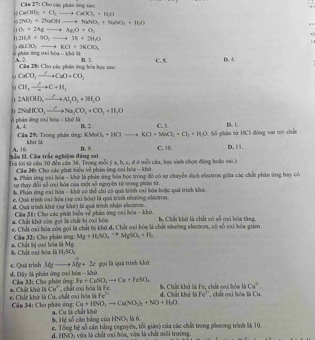 Cho các phản ứng sau:
 (-1)/-x+ 
1) Ca(OH)_2+Cl_2to CaOCl_2+H_2O
”) 2NO_2+2NaOHto NaNO_3+NaNO_2+H_2O
v=
:) O_3+2Agto Ag_2O+O_2
0)
1) 2H_2S+SO_2to 3S+2H_2O
id
:) 4KClO_3to KCl+3KClO_4
ố phản ứng oxi hdelta a-khirla
A. 2. B. 3. C. 5. D. 4.
Câu 28: Cho các phản ứng hóa học sau:
1) CaCO_3xrightarrow t°CaO+CO_2
”) CH_4xrightarrow t°C+H_2
:) 2Al(OH)_3xrightarrow t^0Al_2O_3+3H_2O
1) 2NaHCO_3xrightarrow t°Na_2CO_3+CO_2+H_2O
ố phản ứng oxi hóa - khử là
A. 4. B. 2. C. 3. D. 1.
Câu 29: Trong phản ứng: KMnO_4+HClto KCl+MnCl_2+Cl_2+H_2O. Số phân tử HCl đóng vai trò chất
khử là
A. 16. B. 9. C. 10. D. 11.
hần II. Câu trắc nghiệm đúng sai
Trả lời từ câu 30 đến câu 36. Trong mỗi ý a, b, c, d ở mỗi câu, học sinh chọn đúng hoặc sai.)
Câu 30: Cho các phát biểu về phản ứng oxi hóa - khử.
a. Phản ứng oxi hóa - khử là phản ứng hóa học trong đó có sự chuyển dịch electron giữa các chất phản ứng hay có
sự thay đổi số oxi hóa của một số nguyên tử trong phân tử.
b. Phản ứng oxi hóa - khử có thể chỉ có quá trình oxi hóa hoặc quá trình khử.
c. Quá trình oxi hóa (sự oxi hóa) là quá trình nhường electron.
d. Quá trình khử (sự khử) là quá trình nhận electron.
Câu 31: Cho các phát biểu về phản ứng oxi hóa - khử.
a. Chất khử còn gọi là chất bị oxi hóa.
b. Chất khử là chất có số oxi hóa tăng.
c. Chất oxi hóa còn gọi là chất bị khử.d. Chất oxi hóa là chất nhường electron, có số oxi hóa giảm.
Câu 32: Cho phản ứng: Mg+H_2SO_4to MgSO_4+H_2.
a. Chất bị oxi hóa là Mg.
b. Chất oxi hóa là H_2SO_4
+2
c. Quá trình Mgto Mg+2e gọi là quá trình khử.
d. Đây là phản ứng oxi hóa - khử.
Câu 33: Cho phản ứng: Fe+CuSO_4to Cu+FeSO_4.
a. Chất khử là Cu^(2+) , chất oxi hóa là Fe. b. Chất khử là Fe, chất oxi hóa là Cu^(2+).
c. Chất khử là Cu, chất oxi hóa là Fe^(2+) d. Chất khử là Fe^(2+) , chất oxi hóa là Cu.
* Câu 34: Cho phản ứng: Cu+HNO_3to Cu(NO_3)_2+NO+H_2O.
a. Cu là chất khử
b. Hệ số cân bằng của HNO_3 là 6.
c. Tổng hệ số cân bằng (nguyên, tối giản) của các chất trong phương trình là 10.
d. HNO_3 vừa là chất oxi hóa, vừa là chất môi trường.