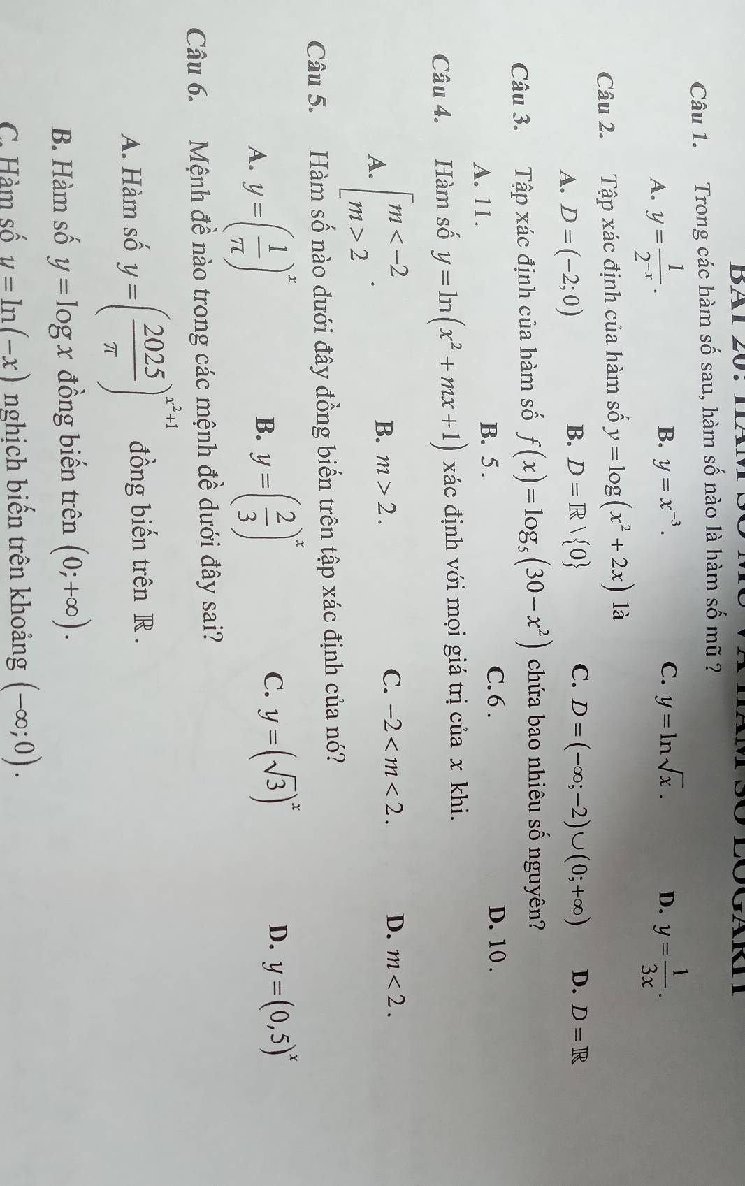 BAl 20.IAN
Câu 1. Trong các hàm số sau, hàm số nào là hàm số mũ ?
B. y=x^(-3). C. y=ln sqrt(x). D.
A. y= 1/2^(-x) . y= 1/3x .
Câu 2. Tập xác định của hàm số y=log (x^2+2x) là
A. D=(-2;0)
B. D=R/ 0 C. D=(-∈fty ;-2)∪ (0;+∈fty ) D. D=R
Câu 3. Tập xác định của hàm số f(x)=log _5(30-x^2) chứa bao nhiêu số nguyên?
A. 11. B. 5 .
C.6 . D. 10 .
Câu 4. Hàm số y=ln (x^2+mx+1) xác định với mọi giá trị của x khi.
A. beginarrayl m 2endarray. .
B. m>2.
C. -2 D. m<2.
Câu 5. Hàm số nào dưới đây đồng biến trên tập xác định của nó?
A. y=( 1/π  )^x
B. y=( 2/3 )^x y=(sqrt(3))^x D. y=(0,5)^x
C.
Câu 6. Mệnh đề nào trong các mệnh đề dưới đây sai?
A. Hàm số y=( 2025/π  )^x^2+1 đồng biến trên R .
B. Hàm số y=log x đồng biến trên (0;+∈fty ).
C. Hàm số y=ln (-x) nghịch biến trên khoảng (-∈fty ;0).