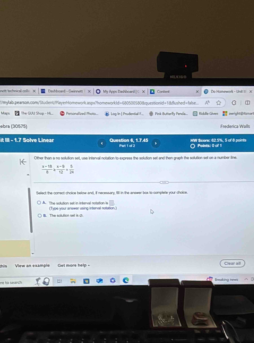 NELXTSO
nett technical colle Dashboard - Gwinnett My Apps Dashboard | C Content × Do Homework - Unit I X
//mylab.pearson.com/Student/PlayerHomework.aspx?homeworkld=680500580&questionId=1&flushed=false... A^0 
Maps The GUU Shop - Hi... Personalized Photo... Log In | Prudential F... Pink Butterfly Penda.... Riddle Given awright@itsmart
ebra (30575) Frederica Walls
it III - 1.7 Solve Linear Question 6, 1.7.45 HW Score: 62.5%, 5 of 8 points
Part 1 of 2 Points: 0 of 1
Other than a no solution set, use interval notation to express the solution set and then graph the solution set on a number line.
 (x-18)/8 ≥  (x-9)/12 + 5/24 
Select the correct choice below and, if necessary, fill in the answer box to complete your choice.
A. The solution set in interval notation is □
(Type your answer using interval notation.)
B. The solution set is Ø.
this View an example Get more help - Clear all
re to search Breaking news