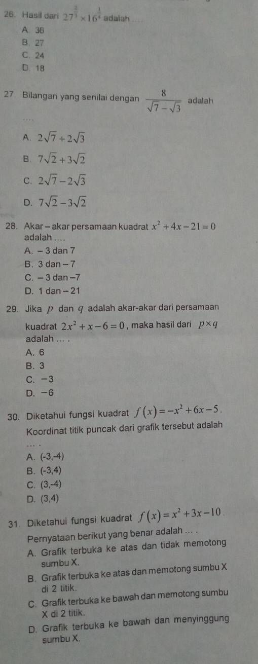 Hasil dari 27^(frac 2)3* 16^(frac 1)4 adaiah
A. 36
B. 27
C. 24
D. 18
27. Bilangan yang senilai dengan  8/sqrt(7)-sqrt(3)  adalah
A. 2sqrt(7)+2sqrt(3)
B. 7sqrt(2)+3sqrt(2)
C. 2sqrt(7)-2sqrt(3)
D. 7sqrt(2)-3sqrt(2)
28. Akar - akar persamaan kuadrat x^2+4x-21=0
adalah ....
A. - 3 dan 7
B. 3 dan - 7
C. - 3 dan -7
D. 1 dan - 21
29. Jika p dan q adalah akar-akar dari persamaan
kuadrat 2x^2+x-6=0 , maka hasil dari p* q
adalah ... .
A. 6
B. 3
C. -3
D. -6
30. Diketahui fungsi kuadrat f(x)=-x^2+6x-5. 
Koordinat titik puncak dari grafik tersebut adalah
A. (-3,-4)
B. (-3,4)
C. (3,-4)
D. (3,4)
31. Diketahui fungsi kuadrat f(x)=x^2+3x-10
Pernyataan berikut yang benar adalah ... .
A. Grafik terbuka ke atas dan tidak memotong
sumbu X.
B. Grafik terbuka ke atas dan memotong sumbu X
di 2 titik.
C. Grafik terbuka ke bawah dan memotong sumbu
X di 2 titik.
D. Grafik terbuka ke bawah dan menyinggung
sumbu X.