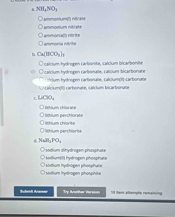 NH_4NO_3
ammonium(I) nîtrate
ammonium nitrate
ammonia(I) nitrite
ammonia nitrite
b. Ca(HCO_3)_2
calcium hydrogen carbonite, calcium bicarbonite
calcium hydrogen carbonate, calcium bicarbonate
calcium hydrogen carbonate, calcium(II) carbonate
calcium(II) carbonate, calcium bicarbonate
c Li ClO_4
lithium chlorate
lithium perchlorate
lithium chlorite
lithium perchlorite
d. NaH_2PO_4
sodium dihydrogen phosphate
sodium(II) hydrogen phosphate
sodium hydrogen phosphate
sodium hydrogen phosphite
Submit Answer Try Another Version 10 iter attempts remaining