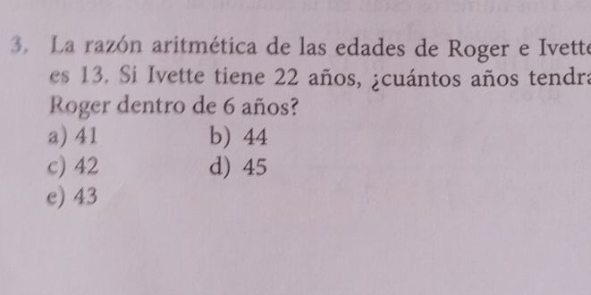 La razón aritmética de las edades de Roger e Ivette
es 13. Si Ivette tiene 22 años, ¿cuántos años tendra
Roger dentro de 6 años?
a) 41 b) 44
c) 42 d) 45
e) 43