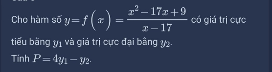 Cho hàm số y=f(x)= (x^2-17x+9)/x-17  có giá trị cực
tiểu bằng y_1 và giá trị cực đại bằng y2.
Tính P=4y_1-y_2.