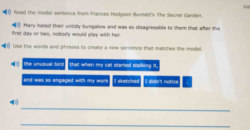 Vid 
) Read the model sentence from Frances Hodgson Burnett's The Secret Garden. 
Mary hated their untidy bungalow and was so disagreeable to them that after the 
first day or two, nobody would play with her. 
)) Use the words and phrases to create a new sentence that matches the model. 
the unusual bird that when my cat started stalking it, 
and was so engaged with my work I sketched I didn't notice 
_ 
(1) 
_