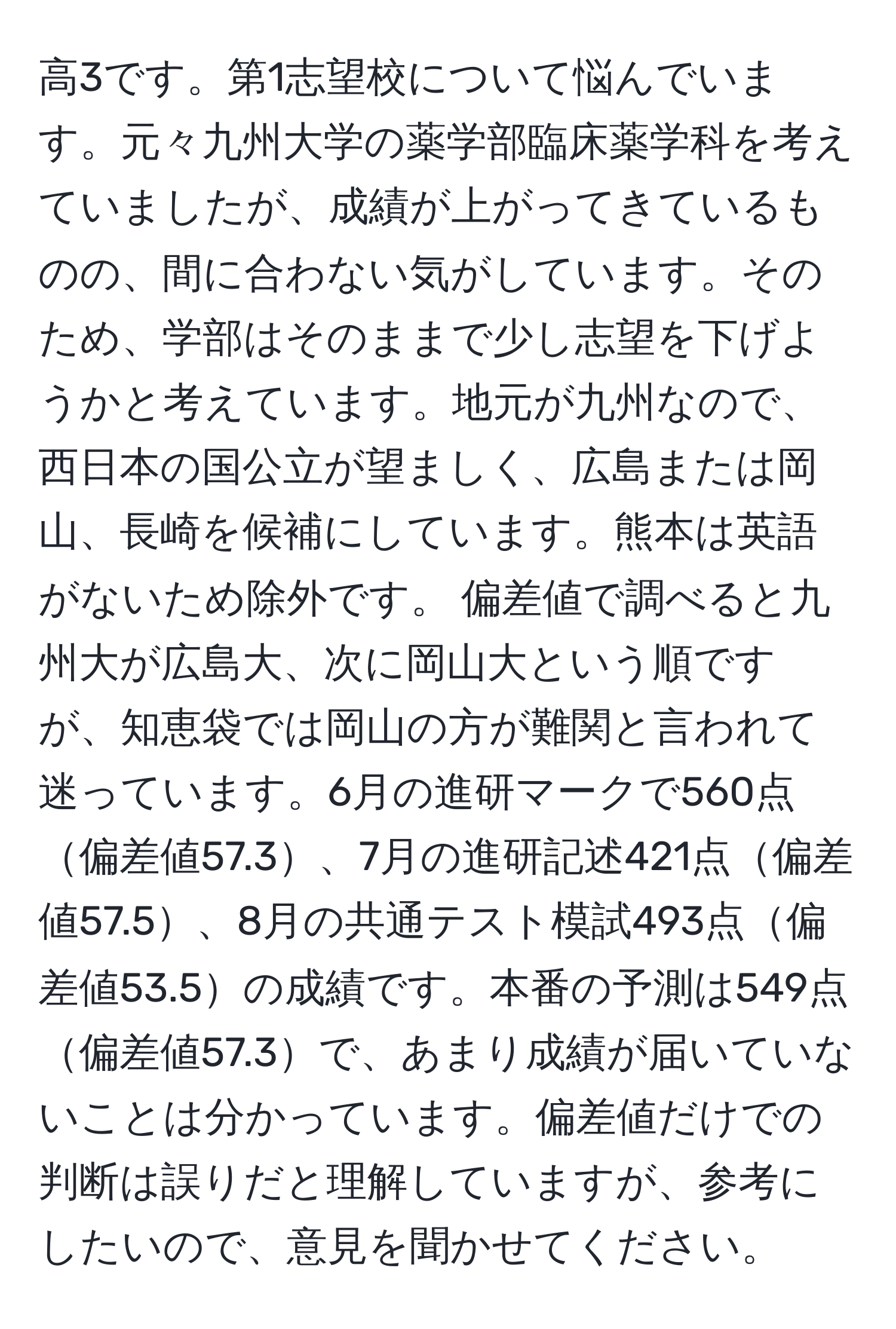 高3です。第1志望校について悩んでいます。元々九州大学の薬学部臨床薬学科を考えていましたが、成績が上がってきているものの、間に合わない気がしています。そのため、学部はそのままで少し志望を下げようかと考えています。地元が九州なので、西日本の国公立が望ましく、広島または岡山、長崎を候補にしています。熊本は英語がないため除外です。 偏差値で調べると九州大が広島大、次に岡山大という順ですが、知恵袋では岡山の方が難関と言われて迷っています。6月の進研マークで560点偏差値57.3、7月の進研記述421点偏差値57.5、8月の共通テスト模試493点偏差値53.5の成績です。本番の予測は549点偏差値57.3で、あまり成績が届いていないことは分かっています。偏差値だけでの判断は誤りだと理解していますが、参考にしたいので、意見を聞かせてください。