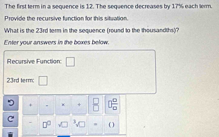 The first term in a sequence is 12. The sequence decreases by 17% each term. 
Provide the recursive function for this situation. 
What is the 23rd term in the sequence (round to the thousandths)? 
Enter your answers in the boxes below. 
Recursive Function: □
23rd term: □
5 + . × ÷  □ /□   □  □ /□  
C 
- □^(□) sqrt (□)^3sqrt(□ ) _  ( )